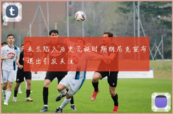 米兰陷入历史荒诞时期朗尼克宣布退出引发关注