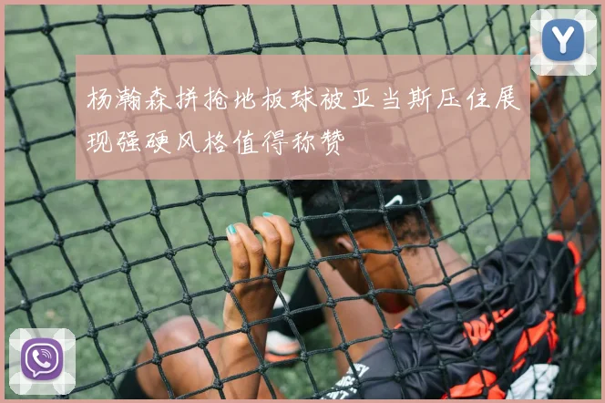 杨瀚森拼抢地板球被亚当斯压住展现强硬风格值得称赞