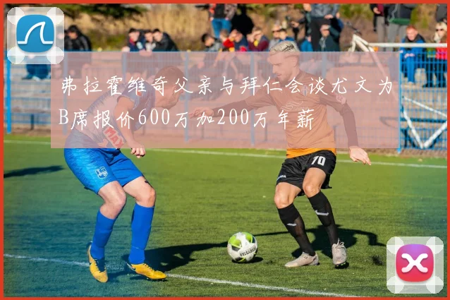 弗拉霍维奇父亲与拜仁会谈尤文为B席报价600万加200万年薪
