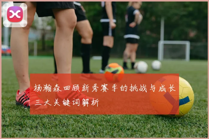 杨瀚森回顾新秀赛季的挑战与成长三大关键词解析