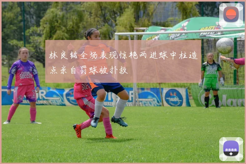 林良铭全场表现惊艳两进球中柱造点亲自罚球被扑救