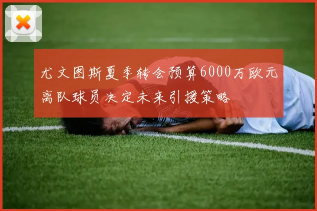 尤文图斯夏季转会预算6000万欧元离队球员决定未来引援策略