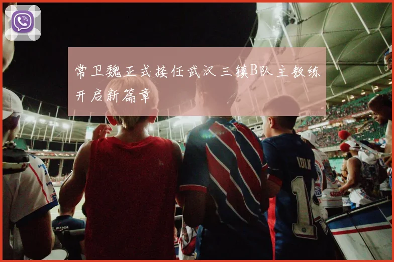 常卫魏正式接任武汉三镇B队主教练开启新篇章
