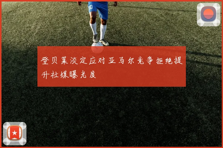 登贝莱淡定应对亚马尔竞争拒绝提升社媒曝光度