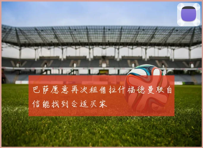 巴萨愿意再次租借拉什福德曼联自信能找到合适买家