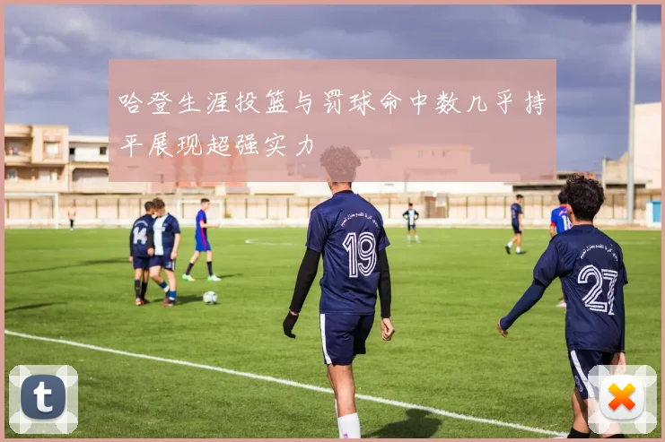 哈登生涯投篮与罚球命中数几乎持平展现超强实力