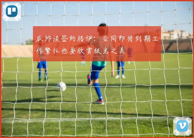 瓜帅谈签约格伊：合同即将到期工作繁忙也要欣赏极光之美
