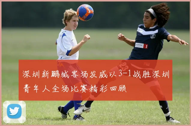 深圳新鹏城客场发威以3-1战胜深圳青年人全场比赛精彩回顾