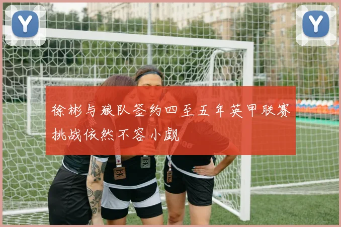 徐彬与狼队签约四至五年英甲联赛挑战依然不容小觑