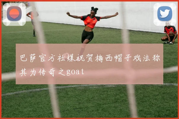 巴萨官方社媒祝贺梅西帽子戏法称其为传奇之goat