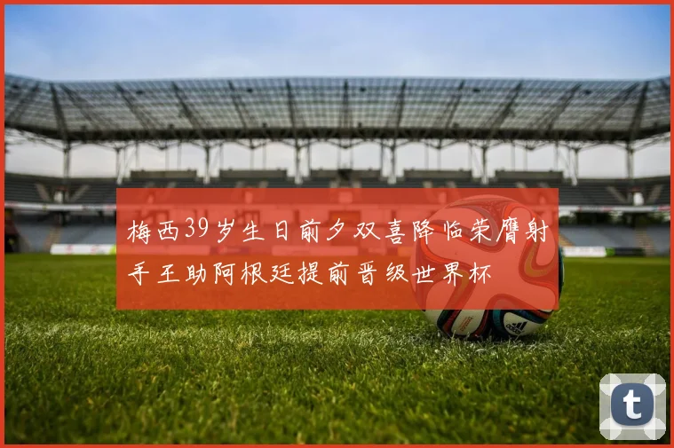 梅西39岁生日前夕双喜降临荣膺射手王助阿根廷提前晋级世界杯