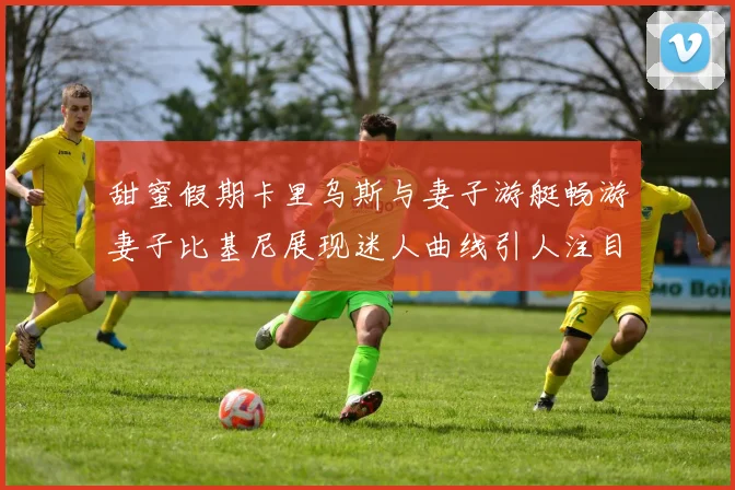 甜蜜假期卡里乌斯与妻子游艇畅游妻子比基尼展现迷人曲线引人注目