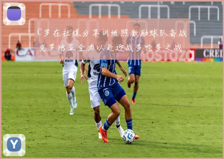 C罗在社媒分享训练照激励球队备战克罗地亚全力以赴迎战多伦多之战