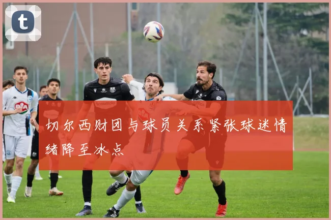 切尔西财团与球员关系紧张球迷情绪降至冰点