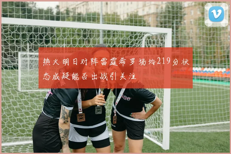 热火明日对阵雷霆希罗场均219分状态成疑能否出战引关注