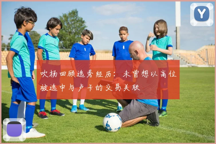 吹杨回顾选秀经历：未曾想以高位被选中与卢卡的交易关联